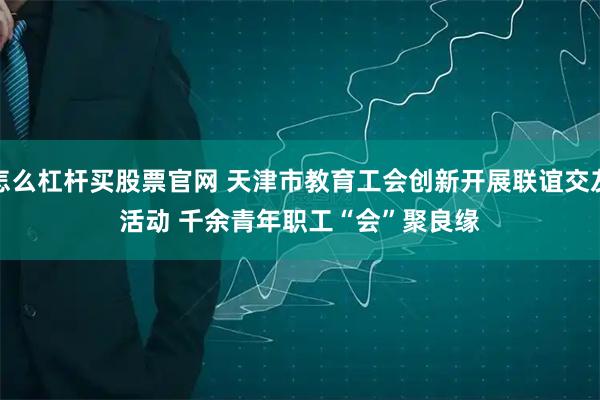 怎么杠杆买股票官网 天津市教育工会创新开展联谊交友活动 千余青年职工“会”聚良缘