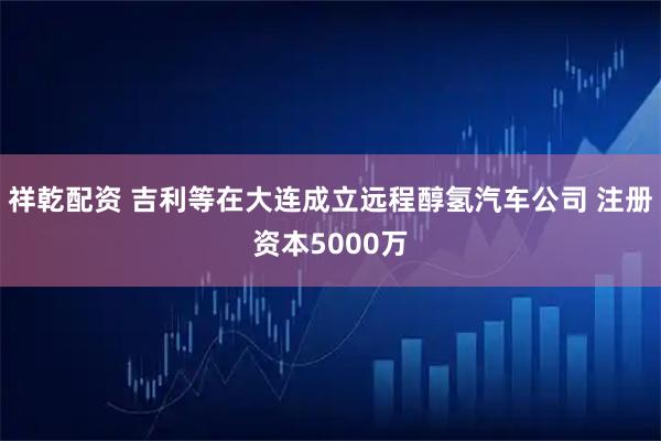 祥乾配资 吉利等在大连成立远程醇氢汽车公司 注册资本5000万