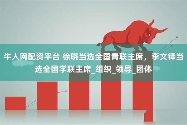 牛人网配资平台 徐晓当选全国青联主席，李文铎当选全国学联主席_组织_领导_团体