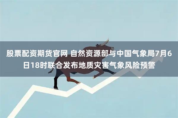 股票配资期货官网 自然资源部与中国气象局7月6日18时联合发布地质灾害气象风险预警