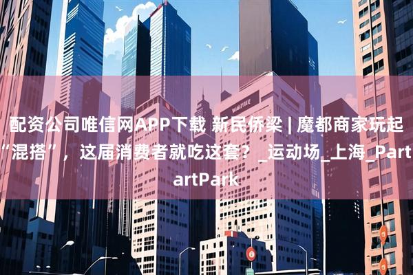配资公司唯信网APP下载 新民侨梁 | 魔都商家玩起跨界“混搭”，这届消费者就吃这套？_运动场_上海_PartPark