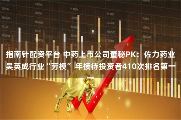 指南针配资平台 中药上市公司董秘PK：佐力药业吴英成行业“劳模” 年接待投资者410次排名第一