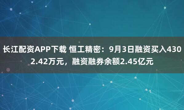 长江配资APP下载 恒工精密：9月3日融资买入4302.42万元，融资融券余额2.45亿元