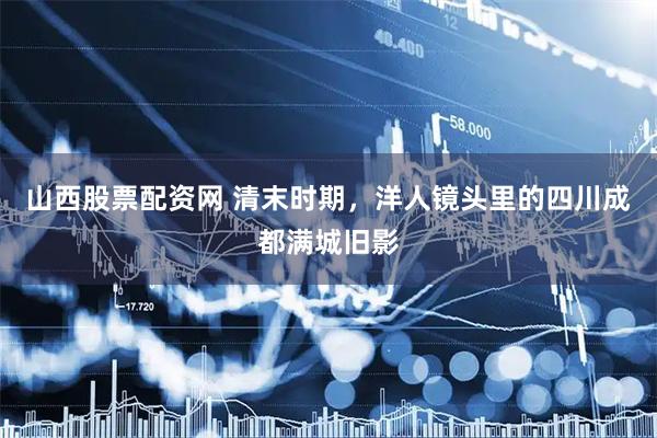山西股票配资网 清末时期，洋人镜头里的四川成都满城旧影