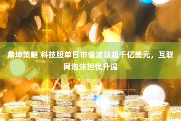 鼎坤策略 科技股单日市值波动超千亿美元，互联网泡沫担忧升温
