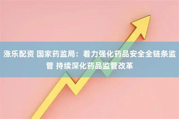 涨乐配资 国家药监局：着力强化药品安全全链条监管 持续深化药品监管改革