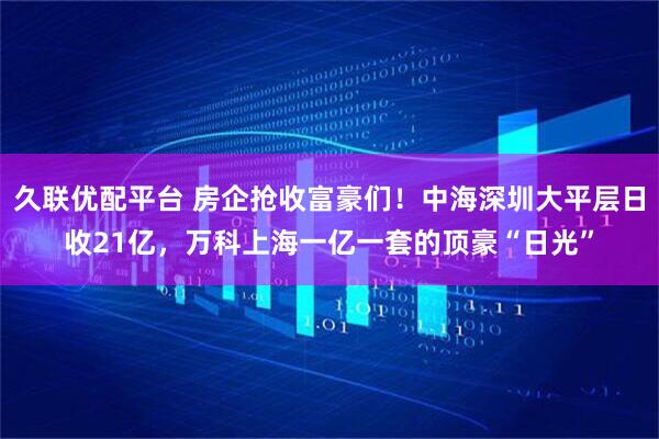 久联优配平台 房企抢收富豪们！中海深圳大平层日收21亿，万科上海一亿一套的顶豪“日光”