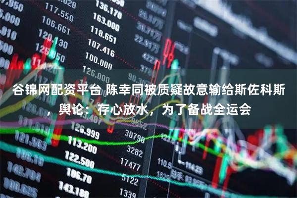 谷锦网配资平台 陈幸同被质疑故意输给斯佐科斯，舆论：存心放水，为了备战全运会