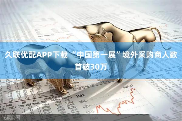 久联优配APP下载 “中国第一展”境外采购商人数首破30万
