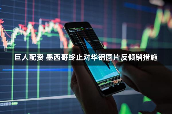 巨人配资 墨西哥终止对华铝圆片反倾销措施