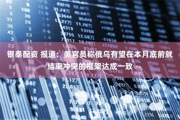银泰配资 报道：美官员称俄乌有望在本月底前就结束冲突的框架达成一致