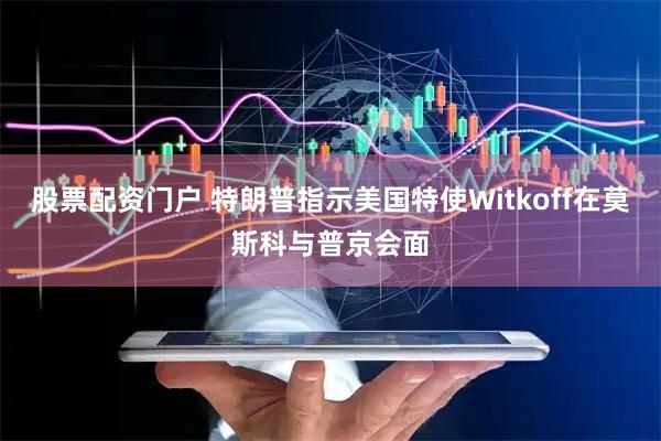 股票配资门户 特朗普指示美国特使Witkoff在莫斯科与普京会面