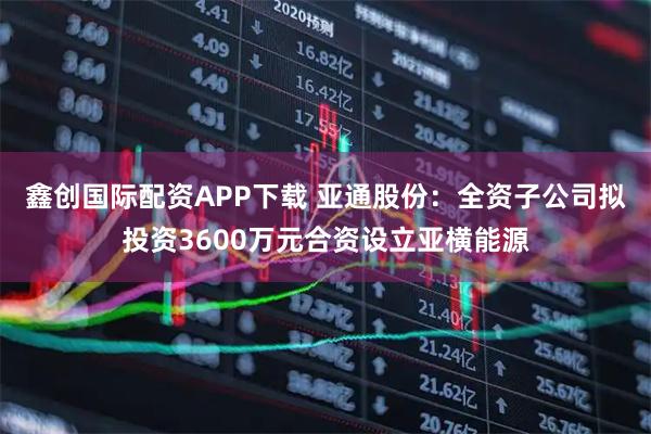 鑫创国际配资APP下载 亚通股份：全资子公司拟投资3600万元合资设立亚横能源