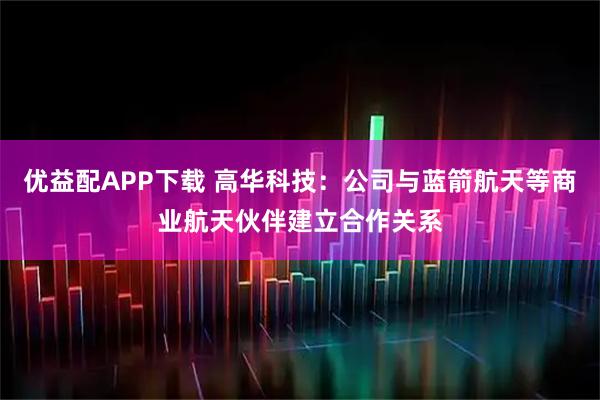 优益配APP下载 高华科技：公司与蓝箭航天等商业航天伙伴建立合作关系