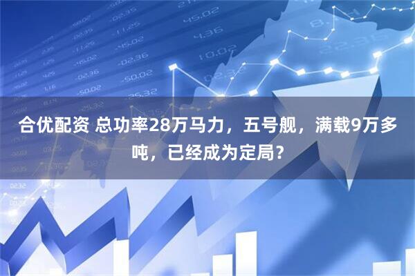 合优配资 总功率28万马力，五号舰，满载9万多吨，已经成为定局？