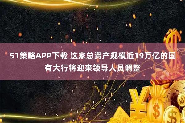 51策略APP下载 这家总资产规模近19万亿的国有大行将迎来领导人员调整