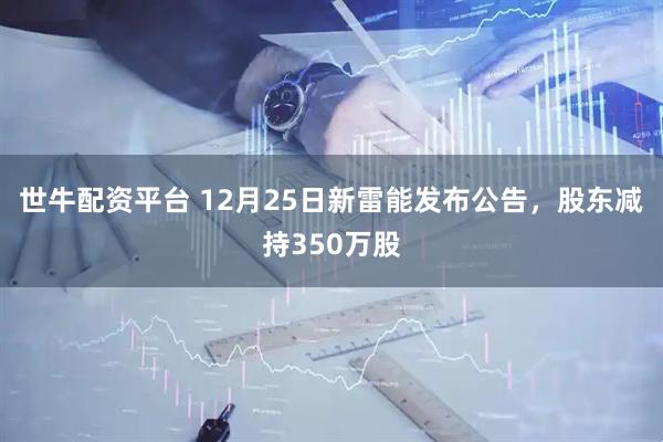 世牛配资平台 12月25日新雷能发布公告，股东减持350万股