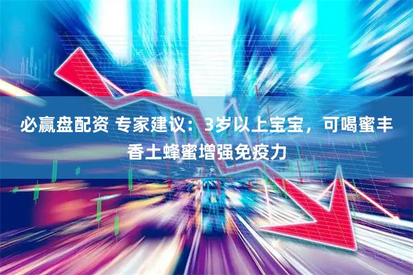 必赢盘配资 专家建议：3岁以上宝宝，可喝蜜丰香土蜂蜜增强免疫力