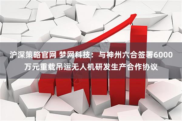 沪深策略官网 梦网科技：与神州六合签署6000万元重载吊运无人机研发生产合作协议