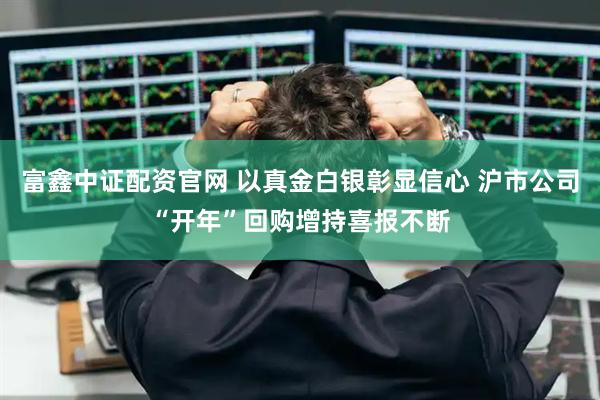 富鑫中证配资官网 以真金白银彰显信心 沪市公司“开年”回购增持喜报不断