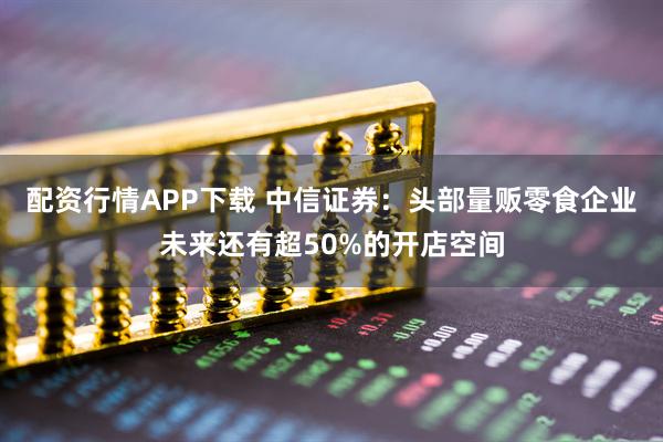 配资行情APP下载 中信证券：头部量贩零食企业未来还有超50%的开店空间