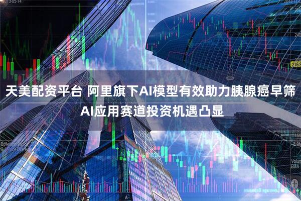 天美配资平台 阿里旗下AI模型有效助力胰腺癌早筛 AI应用赛道投资机遇凸显