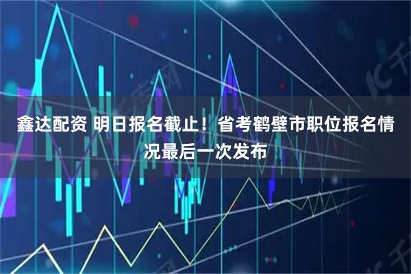 鑫达配资 明日报名截止！省考鹤壁市职位报名情况最后一次发布