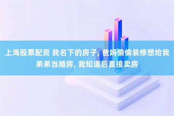 上海股票配资 我名下的房子, 爸妈偷偷装修想给我弟弟当婚房, 我知道后直接卖房