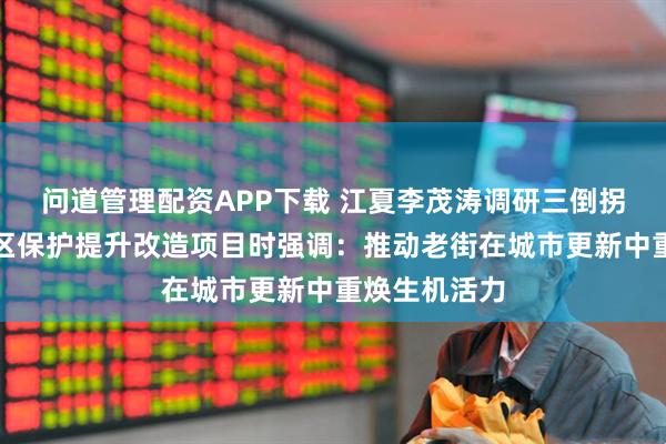 问道管理配资APP下载 江夏李茂涛调研三倒拐历史文化街区保护提升改造项目时强调：推动老街在城市更新中重焕生机活力