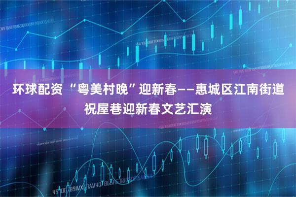 环球配资 “粤美村晚”迎新春——惠城区江南街道祝屋巷迎新春文艺汇演