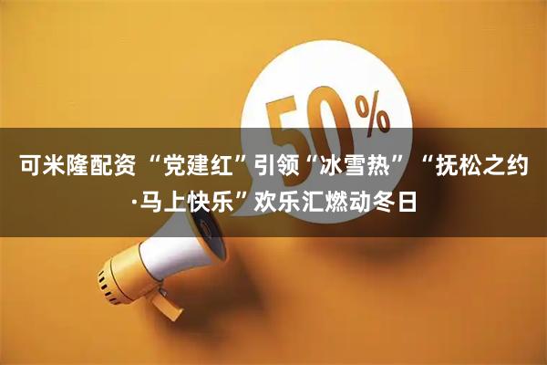 可米隆配资 “党建红”引领“冰雪热” “抚松之约·马上快乐”欢乐汇燃动冬日