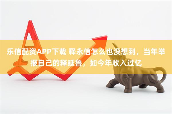 乐信配资APP下载 释永信怎么也没想到，当年举报自己的释延鲁，如今年收入过亿