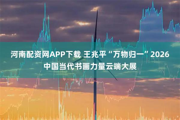 河南配资网APP下载 王兆平“万物归一”2026中国当代书画力量云端大展