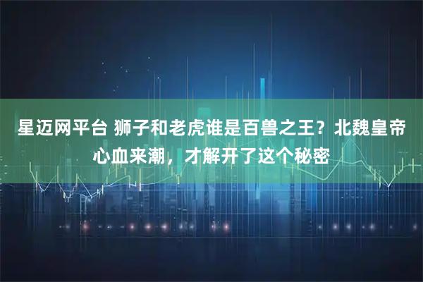 星迈网平台 狮子和老虎谁是百兽之王？北魏皇帝心血来潮，才解开了这个秘密