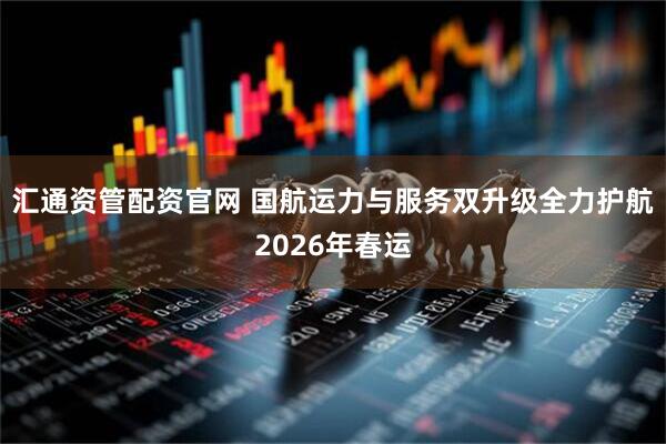 汇通资管配资官网 国航运力与服务双升级全力护航2026年春运