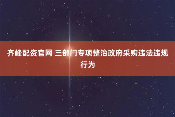 齐峰配资官网 三部门专项整治政府采购违法违规行为