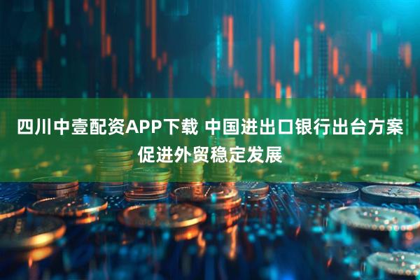 四川中壹配资APP下载 中国进出口银行出台方案促进外贸稳定发展