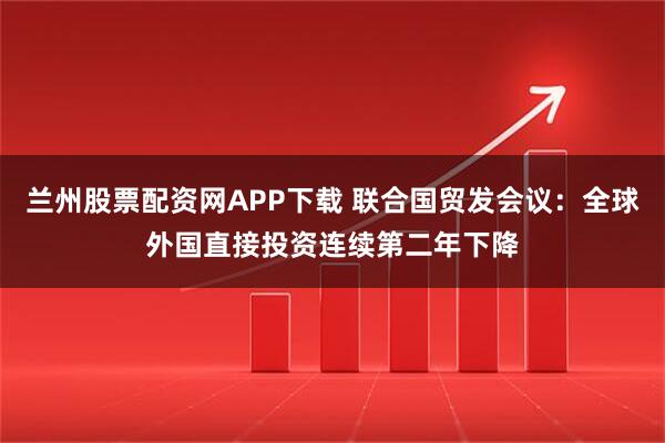 兰州股票配资网APP下载 联合国贸发会议：全球外国直接投资连续第二年下降