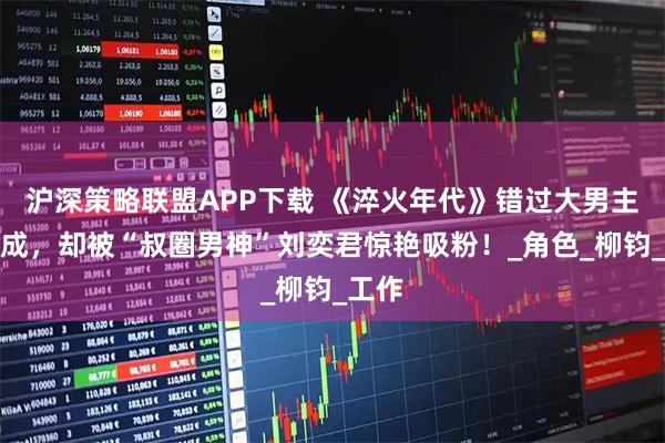 沪深策略联盟APP下载 《淬火年代》错过大男主张新成，却被“叔圈男神”刘奕君惊艳吸粉！_角色_柳钧_工作