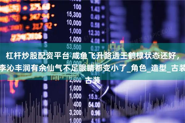 杠杆炒股配资平台 咸鱼飞升路透王鹤棣状态还好，李沁丰润有余仙气不足眼睛都变小了_角色_造型_古装