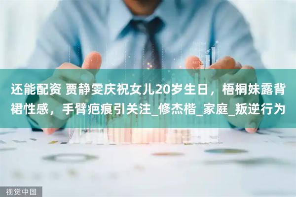 还能配资 贾静雯庆祝女儿20岁生日，梧桐妹露背裙性感，手臂疤痕引关注_修杰楷_家庭_叛逆行为