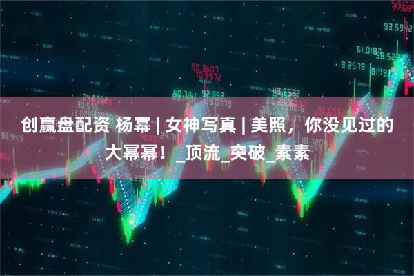 创赢盘配资 杨幂 | 女神写真 | 美照，你没见过的大幂幂！_顶流_突破_素素