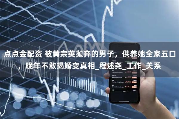 点点金配资 被黄宗英抛弃的男子，供养她全家五口，晚年不敢揭婚变真相_程述尧_工作_关系