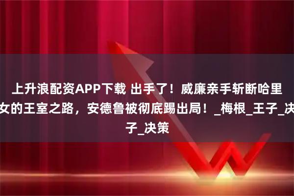 上升浪配资APP下载 出手了！威廉亲手斩断哈里子女的王室之路，安德鲁被彻底踢出局！_梅根_王子_决策