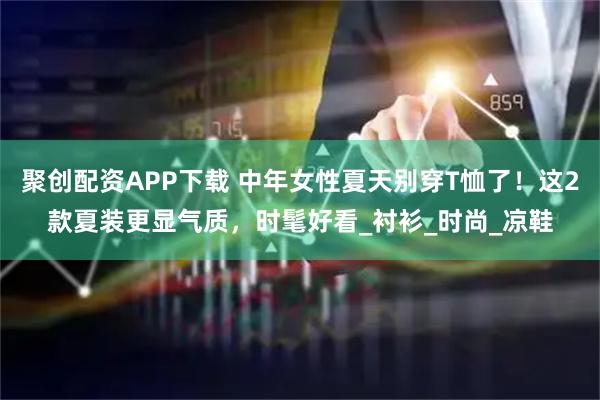 聚创配资APP下载 中年女性夏天别穿T恤了！这2款夏装更显气质，时髦好看_衬衫_时尚_凉鞋