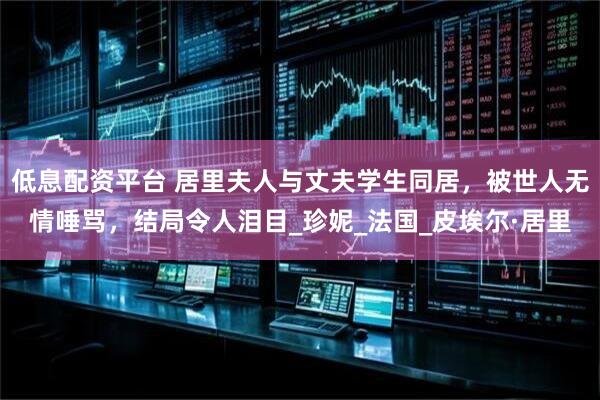 低息配资平台 居里夫人与丈夫学生同居，被世人无情唾骂，结局令人泪目_珍妮_法国_皮埃尔·居里