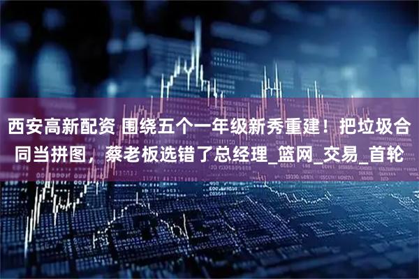 西安高新配资 围绕五个一年级新秀重建！把垃圾合同当拼图，蔡老板选错了总经理_篮网_交易_首轮