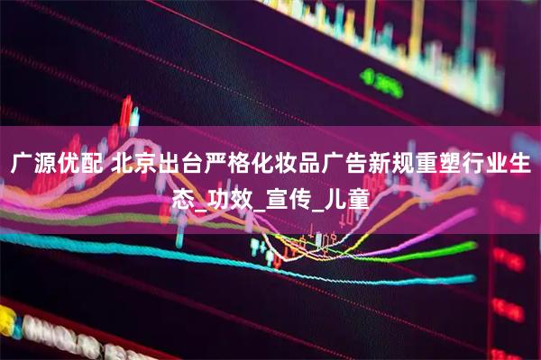 广源优配 北京出台严格化妆品广告新规重塑行业生态_功效_宣传_儿童