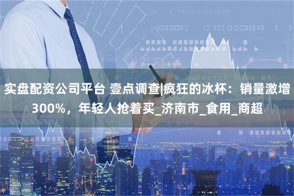 实盘配资公司平台 壹点调查|疯狂的冰杯：销量激增300%，年轻人抢着买_济南市_食用_商超