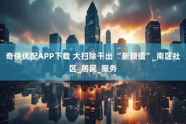 奇侠优配APP下载 大扫除干出 “新颜值”_南区社区_居民_服务